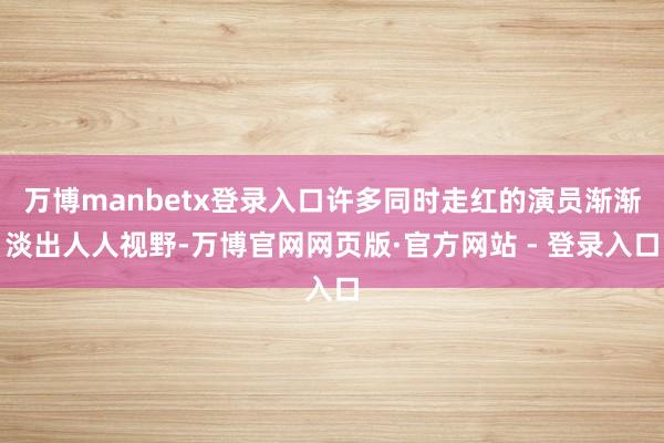 万博manbetx登录入口许多同时走红的演员渐渐淡出人人视野-万博官网网页版·官方网站 - 登录入口