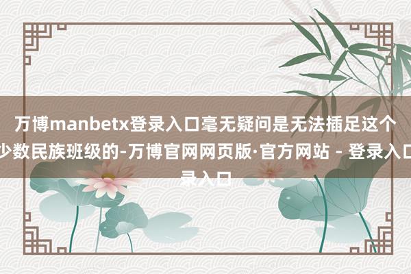 万博manbetx登录入口毫无疑问是无法插足这个少数民族班级的-万博官网网页版·官方网站 - 登录入口