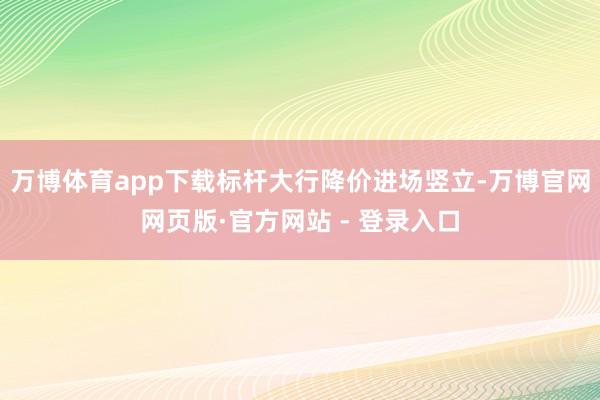 万博体育app下载标杆大行降价进场竖立-万博官网网页版·官方网站 - 登录入口