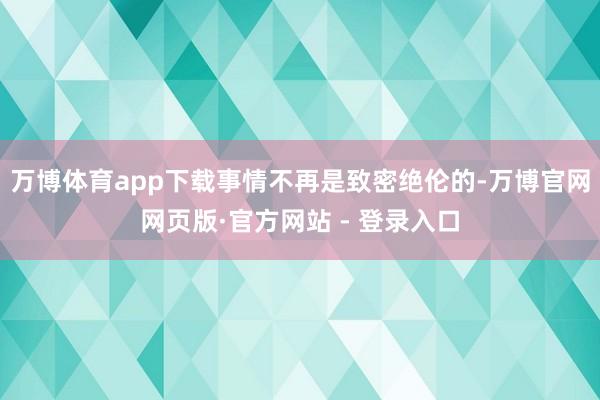 万博体育app下载事情不再是致密绝伦的-万博官网网页版·官方网站 - 登录入口