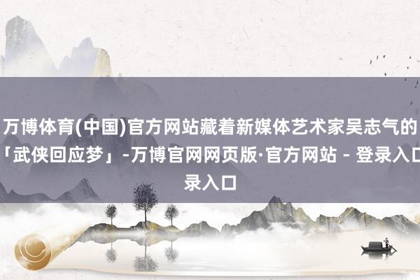 万博体育(中国)官方网站藏着新媒体艺术家吴志气的「武侠回应梦」-万博官网网页版·官方网站 - 登录入口