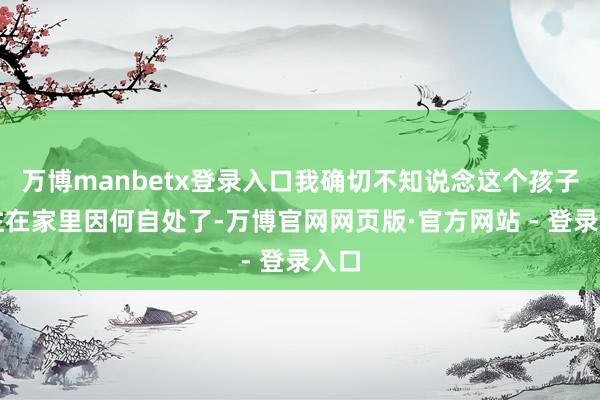 万博manbetx登录入口我确切不知说念这个孩子已往在家里因何自处了-万博官网网页版·官方网站 - 登录入口