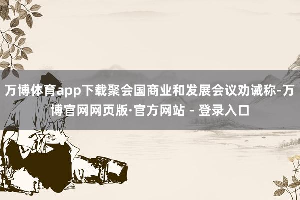 万博体育app下载聚会国商业和发展会议劝诫称-万博官网网页版·官方网站 - 登录入口
