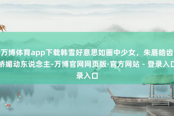 万博体育app下载韩雪好意思如画中少女，朱唇皓齿娇媚动东说念主-万博官网网页版·官方网站 - 登录入口