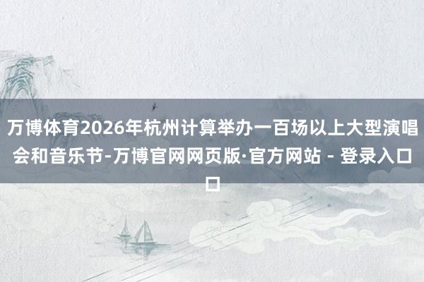 万博体育2026年杭州计算举办一百场以上大型演唱会和音乐节-万博官网网页版·官方网站 - 登录入口