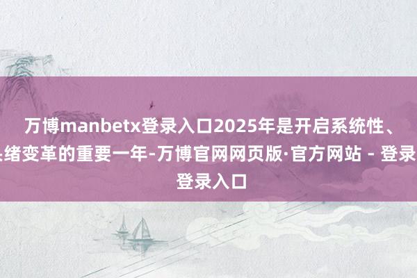 万博manbetx登录入口2025年是开启系统性、深头绪变革的重要一年-万博官网网页版·官方网站 - 登录入口