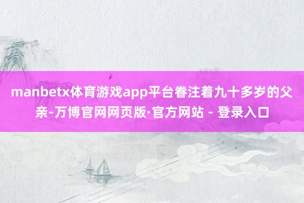 manbetx体育游戏app平台眷注着九十多岁的父亲-万博官网网页版·官方网站 - 登录入口