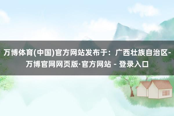 万博体育(中国)官方网站发布于：广西壮族自治区-万博官网网页版·官方网站 - 登录入口