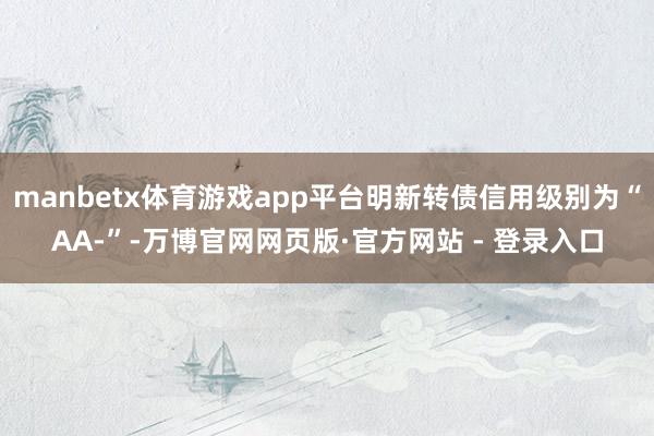 manbetx体育游戏app平台明新转债信用级别为“AA-”-万博官网网页版·官方网站 - 登录入口