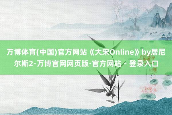 万博体育(中国)官方网站《大宋Online》by居尼尔斯2-万博官网网页版·官方网站 - 登录入口