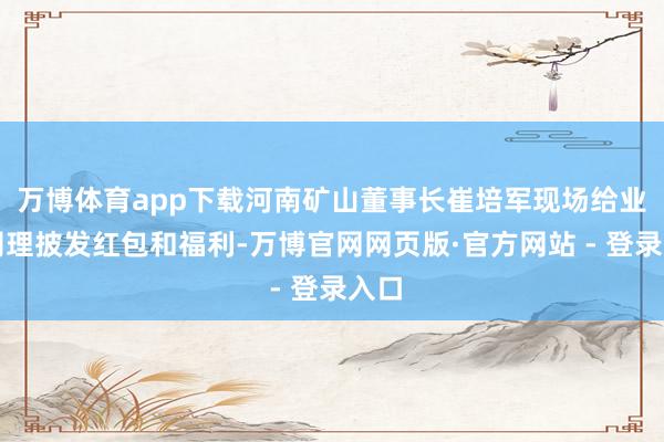 万博体育app下载河南矿山董事长崔培军现场给业务司理披发红包和福利-万博官网网页版·官方网站 - 登录入口