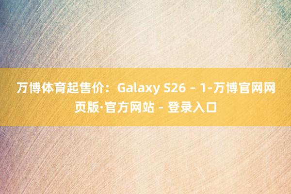 万博体育起售价:Galaxy S26 – 1-万博官网网页版·官方网站 - 登录入口