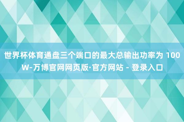 世界杯体育通盘三个端口的最大总输出功率为 100W-万博官网网页版·官方网站 - 登录入口
