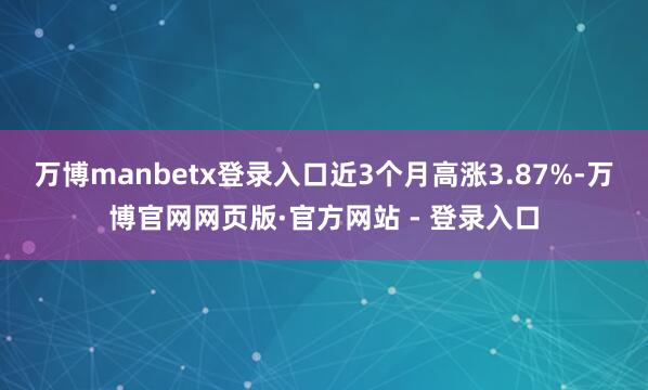 万博manbetx登录入口近3个月高涨3.87%-万博官网网页版·官方网站 - 登录入口