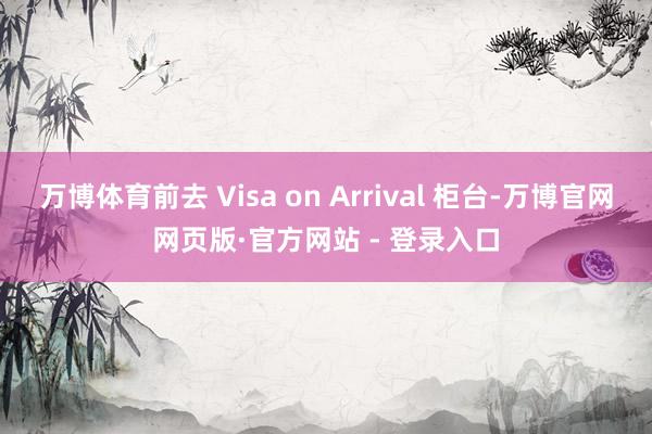 万博体育前去 Visa on Arrival 柜台-万博官网网页版·官方网站 - 登录入口