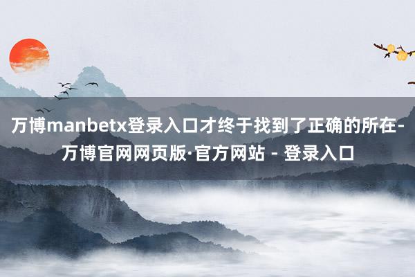 万博manbetx登录入口才终于找到了正确的所在-万博官网网页版·官方网站 - 登录入口