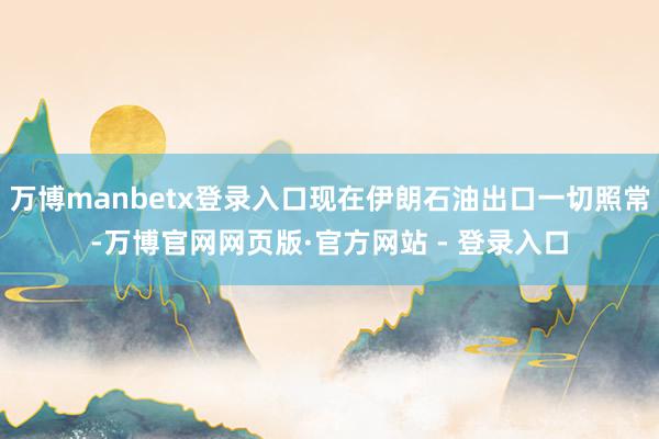 万博manbetx登录入口现在伊朗石油出口一切照常-万博官网网页版·官方网站 - 登录入口