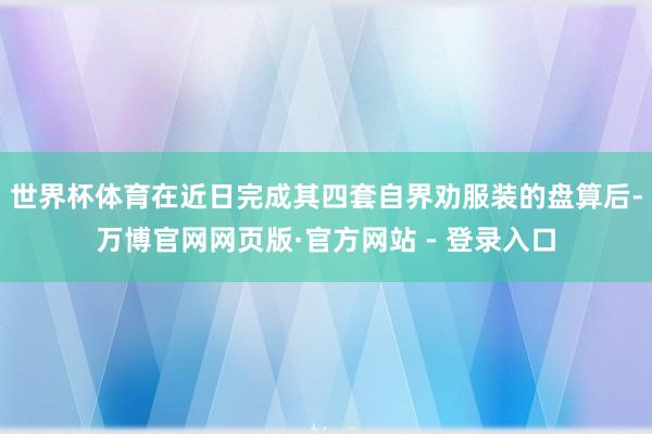 世界杯体育在近日完成其四套自界劝服装的盘算后-万博官网网页版·官方网站 - 登录入口