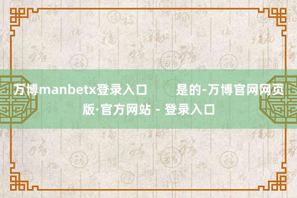 万博manbetx登录入口        是的-万博官网网页版·官方网站 - 登录入口