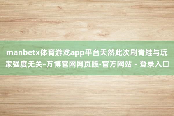 manbetx体育游戏app平台天然此次刷青蛙与玩家强度无关-万博官网网页版·官方网站 - 登录入口