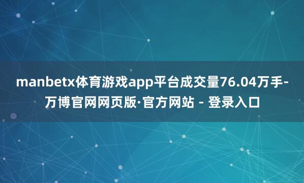 manbetx体育游戏app平台成交量76.04万手-万博官网网页版·官方网站 - 登录入口