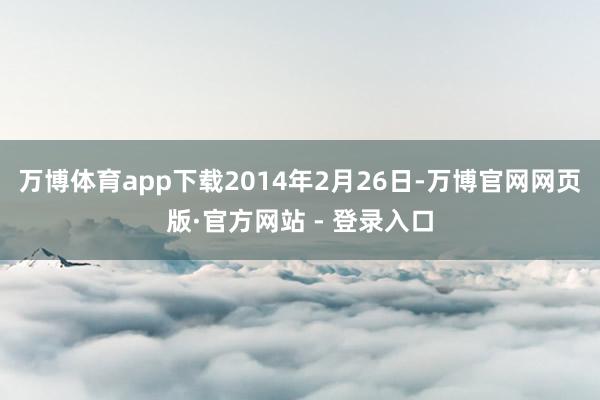 万博体育app下载2014年2月26日-万博官网网页版·官方网站 - 登录入口