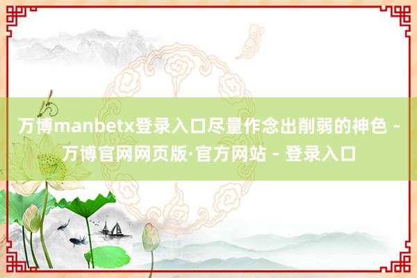 万博manbetx登录入口尽量作念出削弱的神色 -万博官网网页版·官方网站 - 登录入口