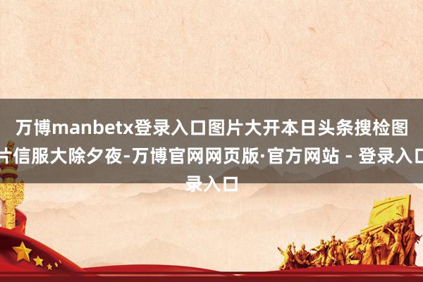 万博manbetx登录入口图片大开本日头条搜检图片信服大除夕夜-万博官网网页版·官方网站 - 登录入口