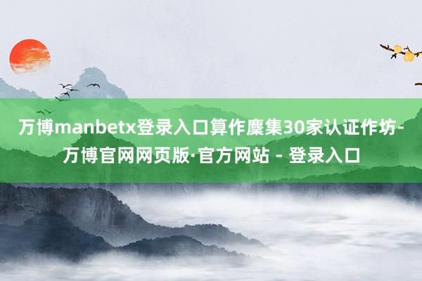 万博manbetx登录入口算作麇集30家认证作坊-万博官网网页版·官方网站 - 登录入口