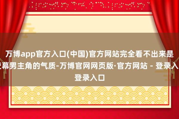 万博app官方入口(中国)官方网站完全看不出来是荧幕男主角的气质-万博官网网页版·官方网站 - 登录入口