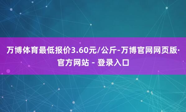 万博体育最低报价3.60元/公斤-万博官网网页版·官方网站 - 登录入口