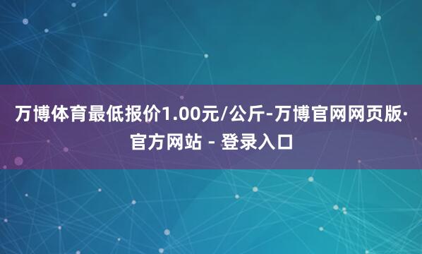 万博体育最低报价1.00元/公斤-万博官网网页版·官方网站 - 登录入口