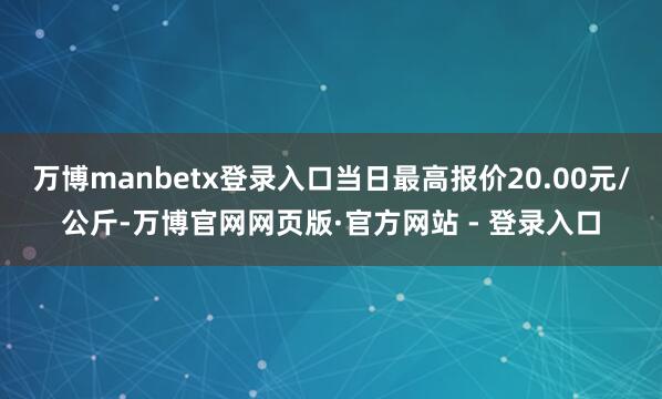 万博manbetx登录入口当日最高报价20.00元/公斤-万博官网网页版·官方网站 - 登录入口