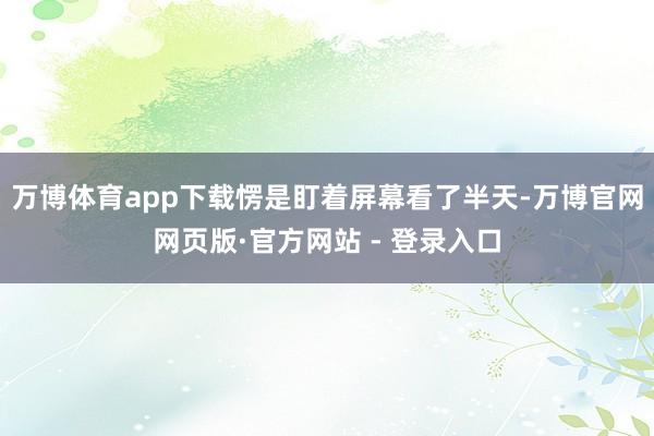 万博体育app下载愣是盯着屏幕看了半天-万博官网网页版·官方网站 - 登录入口