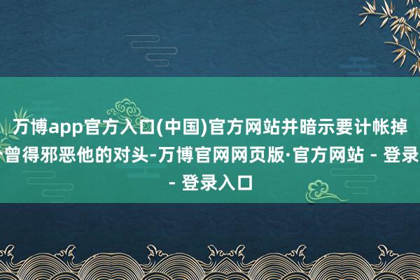 万博app官方入口(中国)官方网站并暗示要计帐掉整个曾得邪恶他的对头-万博官网网页版·官方网站 - 登录入口