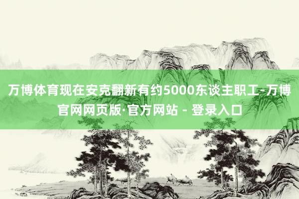万博体育现在安克翻新有约5000东谈主职工-万博官网网页版·官方网站 - 登录入口
