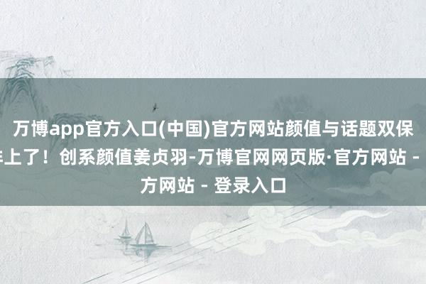 万博app官方入口(中国)官方网站颜值与话题双保障也安排上了！创系颜值姜贞羽-万博官网网页版·官方网站 - 登录入口