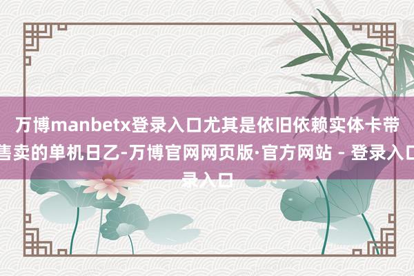 万博manbetx登录入口尤其是依旧依赖实体卡带售卖的单机日乙-万博官网网页版·官方网站 - 登录入口
