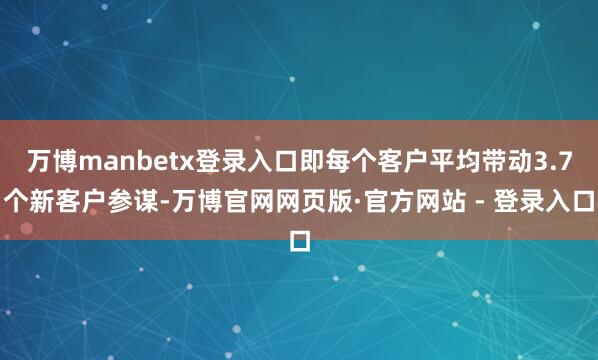 万博manbetx登录入口即每个客户平均带动3.7个新客户参谋-万博官网网页版·官方网站 - 登录入口