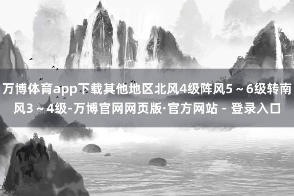 万博体育app下载其他地区北风4级阵风5～6级转南风3～4级-万博官网网页版·官方网站 - 登录入口