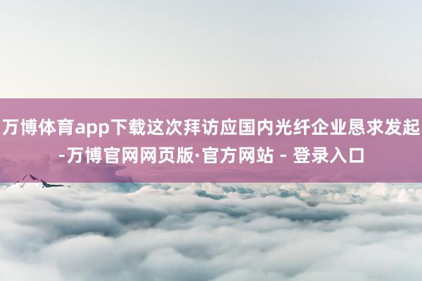万博体育app下载这次拜访应国内光纤企业恳求发起-万博官网网页版·官方网站 - 登录入口