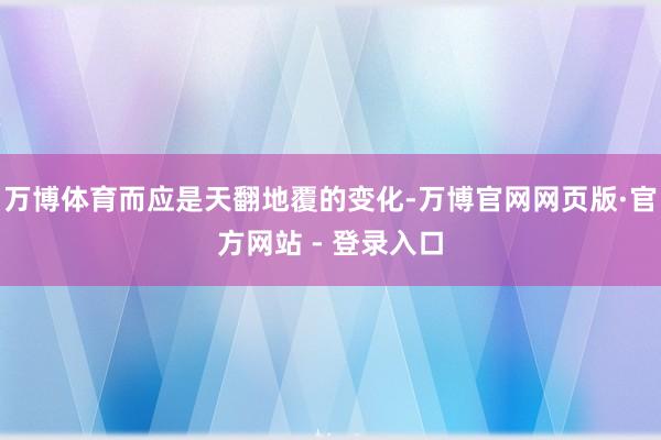 万博体育而应是天翻地覆的变化-万博官网网页版·官方网站 - 登录入口