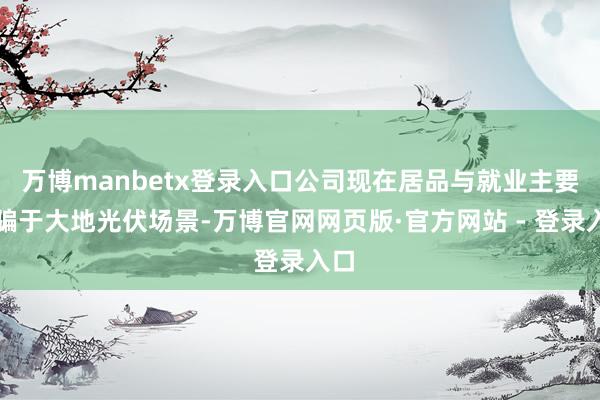 万博manbetx登录入口公司现在居品与就业主要期骗于大地光伏场景-万博官网网页版·官方网站 - 登录入口