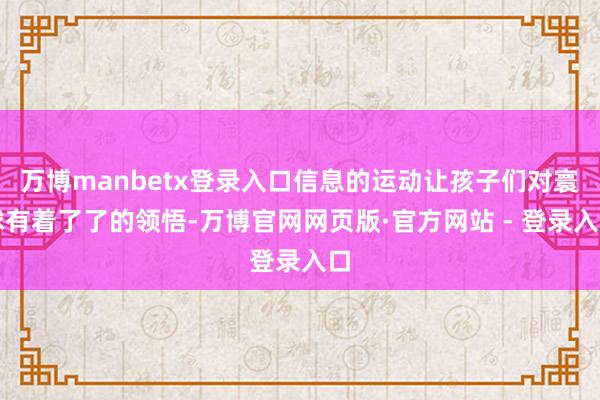 万博manbetx登录入口信息的运动让孩子们对寰球有着了了的领悟-万博官网网页版·官方网站 - 登录入口