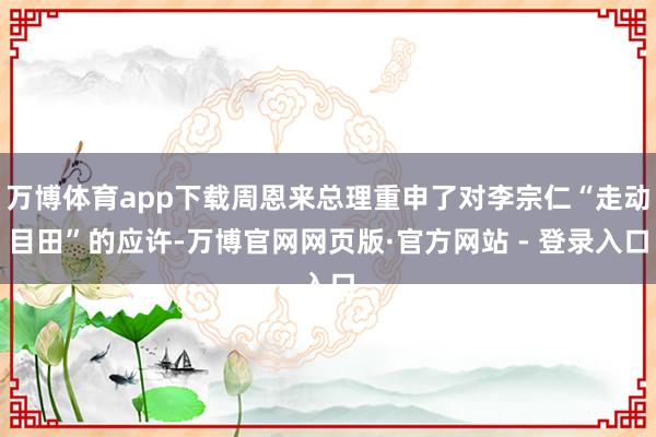 万博体育app下载周恩来总理重申了对李宗仁“走动目田”的应许-万博官网网页版·官方网站 - 登录入口