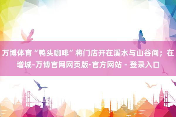 万博体育“鸭头咖啡”将门店开在溪水与山谷间；在增城-万博官网网页版·官方网站 - 登录入口