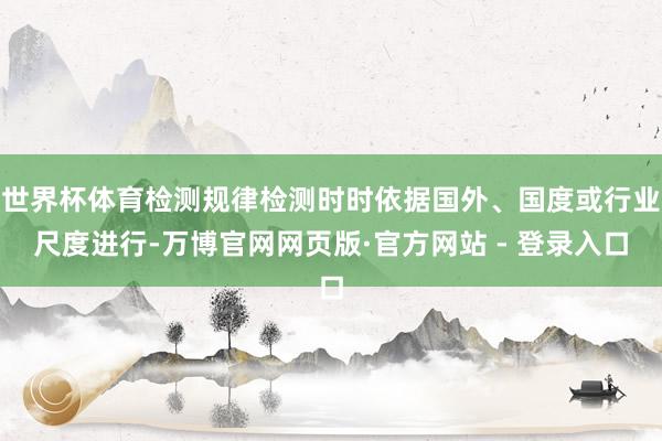 世界杯体育检测规律检测时时依据国外、国度或行业尺度进行-万博官网网页版·官方网站 - 登录入口