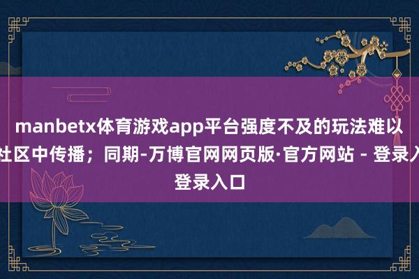 manbetx体育游戏app平台强度不及的玩法难以在社区中传播；同期-万博官网网页版·官方网站 - 登录入口