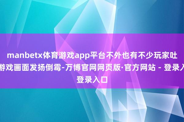 manbetx体育游戏app平台不外也有不少玩家吐槽游戏画面发扬倒霉-万博官网网页版·官方网站 - 登录入口