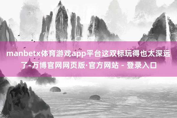 manbetx体育游戏app平台这双标玩得也太深远了-万博官网网页版·官方网站 - 登录入口